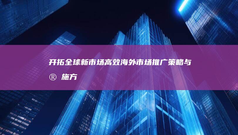 开拓全球新市场：高效海外市场推广策略与实施方案